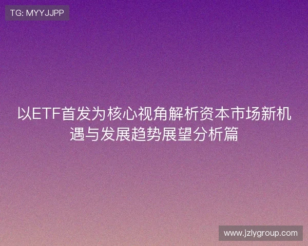 以ETF首发为核心视角解析资本市场新机遇与发展趋势展望分析篇