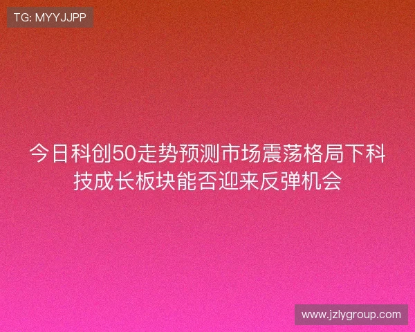 今日科创50走势预测市场震荡格局下科技成长板块能否迎来反弹机会